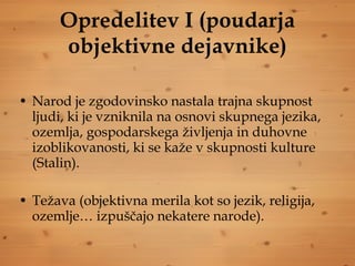 Opredelitev I (poudarja objektivne dejavnike) Narod je zgodovinsko nastala trajna skupnost ljudi, ki je vzniknila na osnovi skupnega jezika, ozemlja, gospodarskega življenja in duhovne izoblikovanosti, ki se kaže v skupnosti kulture (Stalin). Težava (objektivna merila kot so jezik, religija, ozemlje… izpuščajo nekatere narode). 