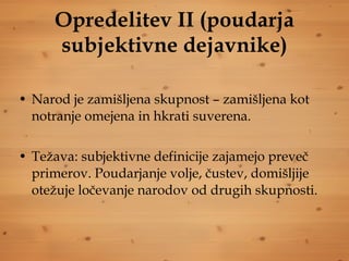 Opredelitev II (poudarja subjektivne dejavnike) Narod je zamišljena skupnost – zamišljena kot notranje omejena in hkrati suverena. Težava: subjektivne definicije zajamejo preveč primerov. Poudarjanje volje, čustev, domišljije otežuje ločevanje narodov od drugih skupnosti. 