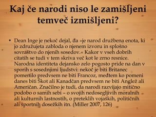 Kaj če narodi niso le zamišljeni temveč izmišljeni? Dean Inge je nekoč dejal, da »je narod družbena enota, ki jo združujeta zabloda o njenem izvoru in splošno sovraštvo do njenih sosedov.« Kakor v vseh dobrih citatih se tudi v tem skriva več kot le zrno resnice. Narodna identiteta dejansko zelo pogosto pride na dan v sporih s sosednjimi ljudstvi: nekoč je biti Britanec pomenilo predvsem ne biti Francoz, medtem ko pomeni danes biti Škot ali Kanadčan predvsem ne biti Anglež ali Američan. Značilno je tudi, da narodi razvijajo mitično podobo o samih sebi – o svojih nedosegljivih moralnih ali kulturnih lastnostih, o preteklih vojaških, političnih ali športnih dosežkih itn. (Miller 2007, 126) 