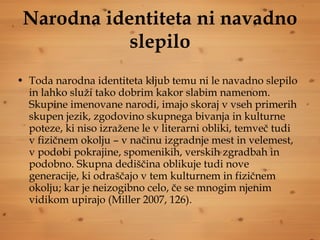 Narodna identiteta ni navadno slepilo Toda narodna identiteta kljub temu ni le navadno slepilo in lahko služi tako dobrim kakor slabim namenom. Skupine imenovane narodi, imajo skoraj v vseh primerih skupen jezik, zgodovino skupnega bivanja in kulturne poteze, ki niso izražene le v literarni obliki, temveč tudi v fizičnem okolju – v načinu izgradnje mest in velemest, v podobi pokrajine, spomenikih, verskih zgradbah in podobno. Skupna dediščina oblikuje tudi nove generacije, ki odraščajo v tem kulturnem in fizičnem okolju; kar je neizogibno celo, če se mnogim njenim vidikom upirajo (Miller 2007, 126).  