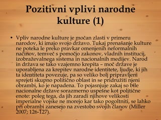 Pozitivni vplivi narodne kulture (1) Vpliv narodne kulture je močan zlasti v primeru narodov, ki imajo svojo državo. Tukaj prenašanje kulture ne poteka le preko pravkar omenjenih neformalnih načinov, temveč s pomočjo zakonov, vladnih institucij, izobraževalnega sistema in nacionalnih medijev. Narod in država se tako vzajemno krepita – moč države je uporabljena za krepitev narodne identitete, ljudje, ki jih ta identiteta povezuje, pa so veliko bolj pripravljeni sprejeti skupno politično oblast in se pridružiti njeni obrambi, ko je napadena. To pojasnjuje zakaj so bile nacionalne države sorazmerno uspešne kot politične enote: poleg tega, da jih zaradi njihove velikosti imperialne vojske ne morejo kar tako pogoltniti, se lahko pri obrambi zanesejo na zvestobo svojih članov (Miller 2007; 126-127).  
