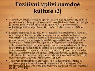 Pozitivni vplivi narodne kulture (2) V družbi, v kateri si ljudje na splošno zaupajo, je njihova skrb, da bi se pri reševanju nekega problema znašli v manjšini, manj izrazita. Kjer pa je takšno zaupanje izhlapelo ali ga sploh ni bilo, postane vsaka odločitev potencialni problem, ki odloča o življenju in smrti (Miller 2007, 127).  Socialni psihologi so odkrili, da je eden izmed pomembnih dejavnikov opažena podobnost: zaupljivi smo predvsem do tistih, za katere verjamemo, da se lahko z njimi tako ali drugače primerjamo. Morebiti gre za lastnost, ki smo jo podedovali iz zgodnejših razdobij človeške evolucije. V velikih družbah, kjer se lahko ljudje zelo razlikujejo po videzu in načinu govora, je zaupanje problem in narodna identiteta ga lahko pomaga rešiti: z drugo stranjo se politično nemara sploh ne strinjamo in tisto, za kar se zavzema, morebiti celo preziramo, vendar imamo še vedno veliko skupnega – jezik, zgodovino, kulturno ozadje. Tako jim lahko zaupamo vsaj v tem, da bodo spoštovali pravila in duh demokratične vladavine (Miller 2007; 128-129). Tako narodi priskrbijo nekaj veziva, ki v ljudeh prebudi interes za življenje v pogojih, kakršne narekuje pravičnost. Izkazujejo večjo pripravljenost, kadar je treba podpreti višje davke ali enakost možnosti (Miller 2007; 130). 