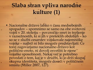 Slaba stran vpliva narodne kulture (1) Nacionalne države lahko v času medsebojnih spopadov – spomnimo se samo na obe svetovni vojni v 20. stoletju – povzročijo smrt in trpljenje v razsežnostih, ki si jih v preteklih obdobjih – ko so se v službi cesarstev vojskovale najemniške vojske – najbrž ni bilo mogoče predstavljati. Če torej zagovarjamo nacionalno državo kot politično enoto, ni dovolj osvetliti le njene vojaške sposobnosti. Nekaj več je potrebno povedati o tem, kaj je v družbi, ki jo drži skupaj skupna identiteta, mogoče doseči v političnem smislu (Miller 2007, 127).  