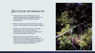 Доступне активности
▪ Национални парк Фиордланд је
најпопуларнији национални парк на
Новом Зеланду за међународне
посетиоце.
▪ Mного више од пола милиона људи
посети национални парк сваке године.
▪ Међутим , број посетиоца готово
искључиво се концентрисао у
североисточни коридор парка из те
Анау до Милфорд Соунд-а.
▪ Већина туриста привлачи лако
приступачне области националног
парка као што је Милфорд Соунд, где
су излети чамца за фиорд и Кајле у
најпопуларнијој активности.
 