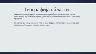 Географија области
• Јужњачки опсези јужних алпаца покривају већину националног парка
Фиордланд и у комбинацији са дубоким леденим глечерима које су на њему
присутне.
• На северном крају парка, на планинама Даррен налази се неколико врхова
који се повећавају на преко 2.500 метара.
 
