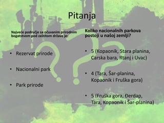 Pitanja
Najveće područje sa očuvanim prirodnim
bogatstvom pod zaštitom države je:
• Rezervat prirode
• Nacionalni park
• Park prirode
Koliko nacionalnih parkova
postoji u našoj zemlji?
• 5 (Kopaonik, Stara planina,
Carska bara, Rtanj i Uvac)
• 4 (Tara, Šar-planina,
Kopaonik i Fruška gora)
• 5 (Fruška gora, Đerdap,
Tara, Kopaonik i Šar-planina)
 