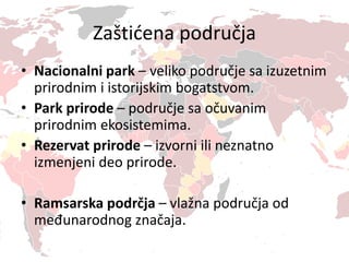 Zaštićena područja
• Nacionalni park – veliko područje sa izuzetnim
prirodnim i istorijskim bogatstvom.
• Park prirode – područje sa očuvanim
prirodnim ekosistemima.
• Rezervat prirode – izvorni ili neznatno
izmenjeni deo prirode.
• Ramsarska podrčja – vlažna područja od
međunarodnog značaja.
 
