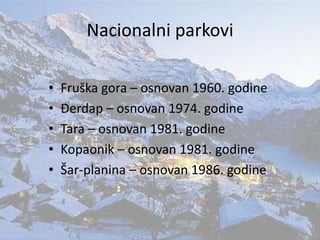 Nacionalni parkovi
• Fruška gora – osnovan 1960. godine
• Đerdap – osnovan 1974. godine
• Tara – osnovan 1981. godine
• Kopaonik – osnovan 1981. godine
• Šar-planina – osnovan 1986. godine
 