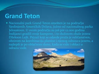 Grand Teton
 Nacionalni park Grand Teton smešten je na području
 Sjedinjenih Američkih Država, južno od nacionalnog parka
 Jeloustoun. U ovom području su još pre 12.000 godina
 Indijanci gradili svoje kampove, i to dužinom obale jezera
 Džekson Lejk. Pejzaž koji se odavde pruža je veličanstven,
 obzirom na kombinaciju planine i njenog odraza u jezeru, a
 najlepši je po oblačnom danu, kada se vide i oblaci u
 odrazu vode.
 