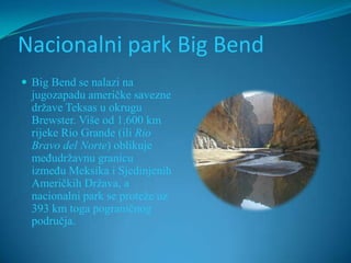 Nacionalni park Big Bend
 Big Bend se nalazi na
  jugozapadu američke savezne
  države Teksas u okrugu
  Brewster. Više od 1.600 km
  rijeke Rio Grande (ili Rio
  Bravo del Norte) oblikuje
  međudržavnu granicu
  između Meksika i Sjedinjenih
  Američkih Država, a
  nacionalni park se proteže uz
  393 km toga pograničnog
  područja.
 