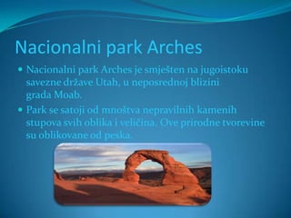 Nacionalni park Arches
 Nacionalni park Arches je smješten na jugoistoku
  savezne države Utah, u neposrednoj blizini
  grada Moab.
 Park se satoji od mnoštva nepravilnih kamenih
  stupova svih oblika i veličina. Ove prirodne tvorevine
  su oblikovane od peska.
 
