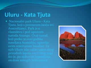 Uluru - Kata Tjuta
 Nacionalni park Uluru - Kata
 Tjuta, koji s ponosnom ističu svi
 Australijanci. Park je u
 vlasništvu i pod upravom
 naroda Anangu. Ovaj narod,
 koji preko 30.000 godina
 naseljava Australiju, upravlja
 ovim rezervatom biosfere. Za
 njih Uluru nije važan samo zbog
 prirodnih lepota već i zbog toga
 što je, po njihovim legendama,
 on dom mnogih božanstava.
 