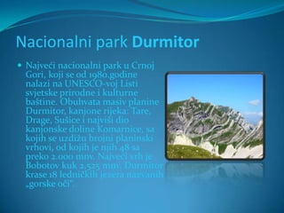 Nacionalni park Durmitor
 Najveći nacionalni park u Crnoj
  Gori, koji se od 1980.godine
  nalazi na UNESCO-voj Listi
  svjetske prirodne i kulturne
  baštine. Obuhvata masiv planine
  Durmitor, kanjone rijeka: Tare,
  Drage, Sušice i najviši dio
  kanjonske doline Komarnice, sa
  kojih se uzdižu brojni planinski
  vrhovi, od kojih je njih 48 sa
  preko 2.000 mnv. Najveći vrh je
  Bobotov kuk 2.525 mnv. Durmitor
  krase 18 ledničkih jezera nazvanih
  „gorske oči“.
 