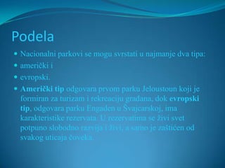 Podela
 Nacionalni parkovi se mogu svrstati u najmanje dva tipa:
 američki i
 evropski.
 Američki tip odgovara prvom parku Jeloustoun koji je
  formiran za turizam i rekreaciju građana, dok evropski
  tip, odgovara parku Engaden u Švajcarskoj, ima
  karakteristike rezervata. U rezervatima se živi svet
  potpuno slobodno razvija i živi, a samo je zaštićen od
  svakog uticaja čoveka.
 