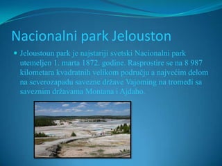 Nacionalni park Jelouston
 Jeloustoun park je najstariji svetski Nacionalni park
  utemeljen 1. marta 1872. godine. Rasprostire se na 8 987
  kilometara kvadratnih velikom području a najvećim delom
  na severozapadu savezne države Vajoming na tromeđi sa
  saveznim državama Montana i Ajdaho.
 