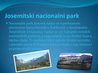 Josemitski nacionalni park
 Nacionalni park Josemit nalazi se u prekrasnim
 planinama Sijera Nevade u Kaliforniji u Sjedinjenim
 Američkim Državama, i jedan je od najlepših svetskih
 nacionalnih parkova, a najpoznatiji je po divljini koja u
 njemu vlada. Tu možete videti najviše drveće na svetu,
 i poznatu stenu El Kapiten koja je visoka 1.095 metara i
 poznata svuda u svetu.
 