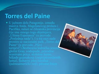 Torres del Paine
 U južnom delu Patagonije, između
  masiva Anda, Magelanovog prolaza i
  Pacifika, nalazi se čileanska provincija
  čije ime mnogo toga objašnjava,
  „Ultima Esperanza“ (u prevodu
  „Poslednja nada“). I u toj oazi nade
  prostire se nacionalni park „Torres del
  Paine“ (u prevodu „Plavi
  tornjevi“).Bezbrojna lednička jezera,
  glečer Gray, vodopade, prirodne
  rezervate ptica, stoletne šume,
  hiljade guanakosa (nepripitomljenih
  lama), ljubavni ples nandua
  (južnoamerički noj), pitome lisice
 