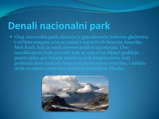Denali nacionalni park
 Ovaj nacionalni park okružen je grandioznim ledenim glečerima
  i večitim snegom, a tu se nalazi i najveći vrh Severne Amerike -
  Mek Kinli, koji je visok neverovatnih 6.193 metara. Ovo
  neuobičajeno čudo prirode koje se nalazi na Aljasci godišnje
  poseti opko 400 hiljada turista iz svih krajeva sveta, koji
  prošetaju kroz šarenilo boja pod planinaskim vencima, i nadaju
  se da će osetiti prave čari neukroćene divljine Aljaske.
 