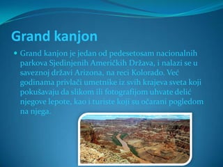 Grand kanjon
 Grand kanjon je jedan od pedesetosam nacionalnih
 parkova Sjedinjenih Američkih Država, i nalazi se u
 saveznoj državi Arizona, na reci Kolorado. Već
 godinama privlači umetnike iz svih krajeva sveta koji
 pokušavaju da slikom ili fotografijom uhvate delić
 njegove lepote, kao i turiste koji su očarani pogledom
 na njega.
 