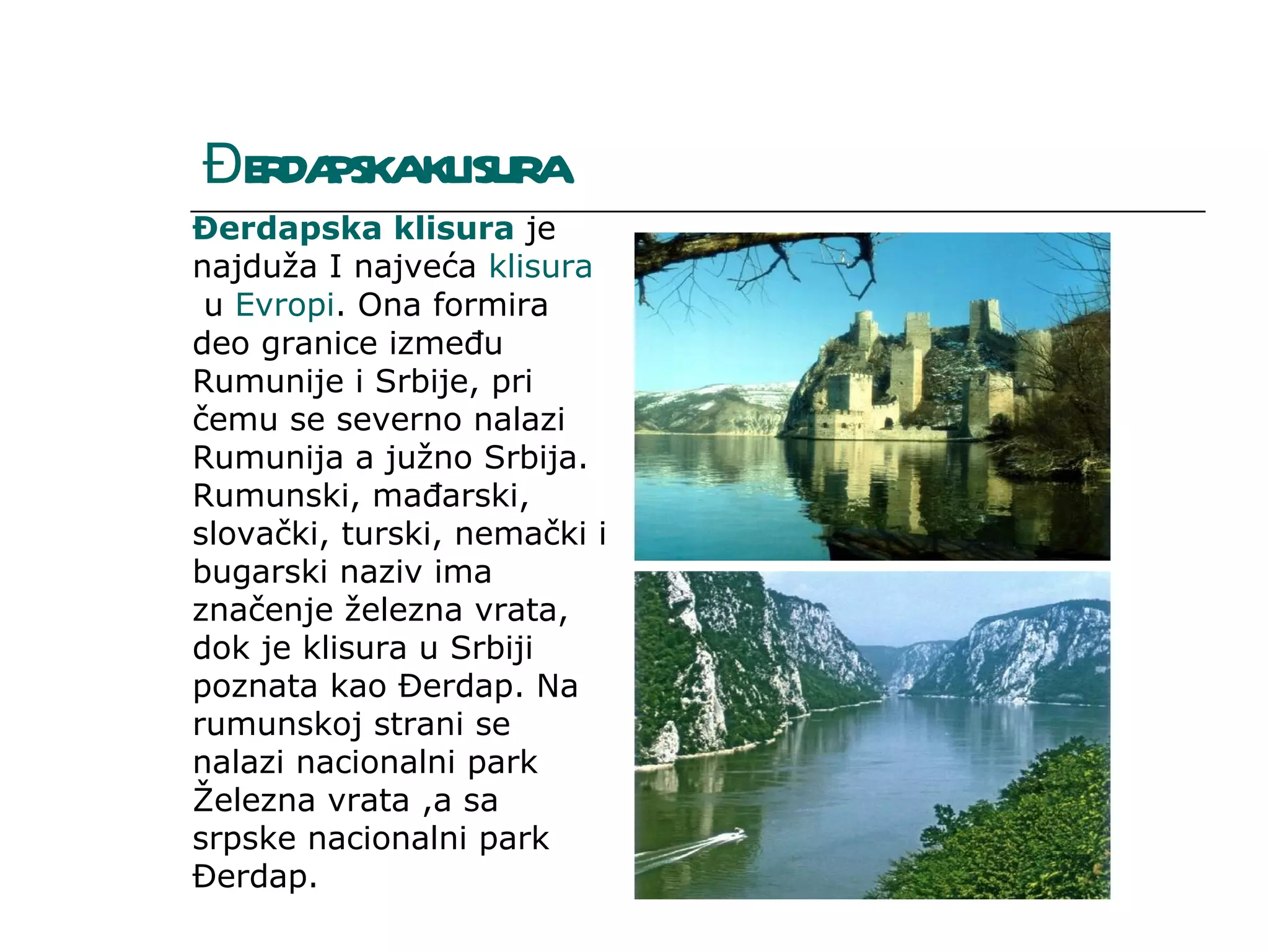 ĐE DA KL A
  R PSKA ISUR
Đerdapska klisura je 
najduža I najveća klisura
 u Evropi. Ona formira 
deo granice između 
Rumunije i Srbije, pri 
čemu se severno nalazi 
Rumunija a južno Srbija. 
Rumunski, mađarski, 
slovački, turski, nemački i 
bugarski naziv ima 
značenje železna vrata, 
dok je klisura u Srbiji 
poznata kao Đerdap. Na 
rumunskoj strani se 
nalazi nacionalni park 
Železna vrata ,a sa 
srpske nacionalni park 
Đerdap. 
 
