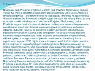 5) Prokletije
Nacionalni park Prokletije proglašen je 2009. god. Površina Nacionalnog parka je
16.630 ha. Park je smješten u graničnom prostoru između Crne Gore i Albanije, i
između podgoričko – skadarske kotline na jugozapadu i Metohije na sjeveroistoku.
Glavna karakteristika Prokletija su reljef i bogatstvo voda. Na teritoriji Parka su dva
rezervata prirode Hridsko jezero i Volušnica. Posjetioci Nacionalnog parka
Prokletije mogu uživati u brojnim atrakcijama: vidikovcima, netaknutim planinskim
pejzažima na sniježnim vrhovima, planinskim jezerima, pećinama, pećinskim
crtežima, dubokom kanjonu sa prirodnim mostom, prirodnom polju borovnica,
tradicionalnim ruralnim kućama. Fora crnogorskih Prokletija u velikoj mjeri ima
karakter srednjoevropske flore. Veliki broj vrsta su endemične, endemoreliktne,
reliktne, rijetke, a mnoge vrste su ljekovite i medonosne. Na teritoriji Parka
registrovano je preko 1700 biljnih vrsta, a izdvojeno je 40 tipičnih biljnih zajednica.
Šume su jedno od najznačajnijh prirodnih bogatstava. Najrasprostranjenije su
visoko-ekonomske šume, koje mjestimično imaju prašumski karakter, zatim zaštitne
i na kraju šikare i niske šume. Karakteriše ih vertikalna zonalnost. Životinjski svijet
Prokletija karakteriše velika raznovrsnost, a najzastupljeniji su insekti, vodozemci,
gmizavci, ptice i sisari. Veliki broj insekata su endemične vrste, a neke vrste su
zaštićene Zakonom. Fauna vodozemaca i gmizavaca je raznovrsnog porijekla.
Najznačajniji fenomen koji se javlja na području Prokletija je neotenija. Na području
Prokletija je zabilježena 161 vrsta ptica. Najznačajnije vrste ptica su: siva čaplja,
čaplja kašikara, krža, bradan, bjeloglavi sup, orao zmijar, jastreb, kobac, mišar,
soko lastavičar, sivi soko, lještarka, krstokljun i dr.
 