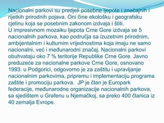 Nacionalni parkovi su predjeli posebne ljepote i značajnih i
rijetkih prirodnih pojava. Oni čine ekološku i geografsku
cjelinu koja se posebnim zakonom izdvaja i štiti.
U impresivnom mozaiku ljepota Crne Gore izdvaja se 5
nacionalnih parkova, kao područja sa izuzetnim prirodnim,
ambijentalnim i kulturnim vrijednostima koja imaju ne samo
nacionalni, već i međunarodni značaj. Nacionalni parkovi
obuhvataju oko 7 % teritorije Republike Crne Gore. Javno
preduzeće za nacionalne parkove Crne Gore, osnovano
1993. u Podgorici, odgovorno je za zaštitu i upravljanje
nacionalnim parkovima, pripremu i implementaciju programa
zaštite i promociju parkova. JP je član je Europark
federacije, međunarodne organizacije nacionalnih parkova,
sa sjedištem u Grafenu u Njemačkoj, sa preko 400 članica iz
40 zemalja Evrope.
 