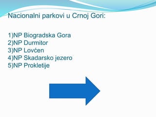 Nacionalni parkovi u Crnoj Gori:
1)NP Biogradska Gora
2)NP Durmitor
3)NP Lovćen
4)NP Skadarsko jezero
5)NP Prokletije
 