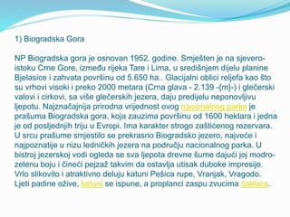 1) Biogradska Gora
NP Biogradska gora je osnovan 1952. godine. Smješten je na sjevero-
istoku Crne Gore, između rijeka Tare i Lima, u središnjem dijelu planine
Bjelasice i zahvata površinu od 5.650 ha.. Glacijalni oblici reljefa kao što
su vrhovi visoki i preko 2000 metara (Crna glava - 2.139 -{m}-) i glečerski
valovi i cirkovi, sa više glečerskih jezera, daju predijelu neponovljivu
ljepotu. Najznačajnija prirodna vrijednost ovog nacionalnog parka je
prašuma Biogradska gora, koja zauzima površinu od 1600 hektara i jedna
je od posljednjih triju u Evropi. Ima karakter strogo zaštićenog rezervara.
U srcu prašume smjestilo se prekrasno Biogradsko jezero, najveće i
najpoznatije u nizu ledničkih jezera na području nacionalnog parka. U
bistroj jezerskoj vodi ogleda se sva ljepota drevne šume dajući joj modro-
zelenu boju i čineći pejzaž takvim da ostavlja utisak duboke impresije.
Vrlo slikovito i atraktivno deluju katuni Pešica rupe, Vranjak, Vragodo.
Ljeti padine ožive, katuni se ispune, a proplanci zaspu zvucima čaktara.
 