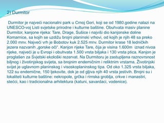 2) Durmitor
Durmitor je najveći nacionalni park u Crnoj Gori, koji se od 1980.godine nalazi na
UNESCO-voj Listi svjetske prirodne i kulturne baštine. Obuhvata masiv planine
Durmitor, kanjone rijeka: Tare, Drage, Sušice i najviši dio kanjonske doline
Komarnice, sa kojih se uzdižu brojni planinski vrhovi, od kojih je njih 48 sa preko
2.000 mnv. Najveći vrh je Bobotov kuk 2.525 mnv. Durmitor krase 18 ledničkih
jezera nazvanih „gorske oči“. Kanjon rijeke Tare, čija je visina 1.600m iznad nivoa
rijeke, najveći je u Evropi i obuhvata 1.500 vrsta biljaka i 130 vrsta ptica. Kanjon je
proglašen za Svjetski ekološki rezervat. Na Durmitoru je zastupljena raznovrsnost
biljnog i životinjskog svijeta, sa brojnim endemičnim i reliktnim vrstama. Životinjski
svijet je uglavnom planinskog i visoskoplaninskog tipa. Od oko 1.325 vrsta biljaka,
122 su endemične, 150 ljekovite, dok je od gljiva njih 40 vrsta jestivih. Brojni su i
lokaliteti kulturne baštine: nekropole, grčka i rimska groblja, crkve i manastiri,
stećci, kao i tradicionalna arhitektura (katuni, savardaci, vodenice).
 
