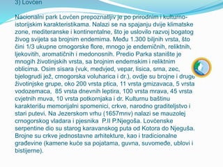 3) Lovćen
Nacionalni park Lovćen prepoznatljiv je po prirodnim i kulturno-
istorijskim karakteristikama. Nalazi se na spajanju dvije klimatske
zone, mediteranske i kontinentalne, što je uslovilo razvoj bogatog
živog svijeta sa brojnim endemima. Među 1.300 biljnih vrsta, što
čini 1/3 ukupne crnogorske flore, mnogo je endemičnih, reliktnih,
ljekovitih, aromatičnih i medonosnih. Predio Parka stanište je
mnogih životinjskih vrsta, sa brojnim endemskim i reliktnim
oblicima. Osim sisara (vuk, medvjed, vepar, lisica, srna, zec,
bjelogrudi jež, crnogorska voluharica i dr.), ovdje su brojne i druge
životinjske grupe, oko 200 vrsta ptica, 11 vrsta gmizavaca, 5 vrsta
vodozemaca, 85 vrsta dnevnih leptira, 100 vrsta mrava, 45 vrsta
cvjetnih muva, 10 vrsta potkornjaka i dr. Kulturnu baštinu
karakterišu memorijalni spomenici, crkve, narodno graditeljstvo i
stari putevi. Na Jezerskom vrhu (1657mnv) nalazi se mauzolej
crnogorskog vladara i pjesnika P.II P.Njegoša. Lovćenske
serpentine dio su starog karavanskog puta od Kotora do Njeguša.
Brojne su crkve jednostavne arhitekture, kao i tradicionalne
građevine (kamene kuće sa pojatama, guvna, suvomeđe, ublovi i
bistijerne).
 