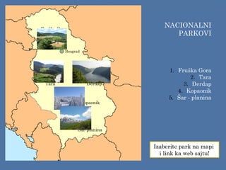 Fruška Gora
Tara Đerdap
Kopaonik
Šar-planina
NACIONALNI
PARKOVI
1. Fruška Gora
2. Tara
3. Đerdap
4. Kopaonik
5. Šar - planina
Izaberite park na mapi
i link ka web sajtu!
Beograd
 