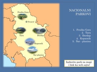 Fruška Gora
Tara Đerdap
Kopaonik
Šar-planina
NACIONALNI
PARKOVI
1. Fruška Gora
2. Tara
3. Đerdap
4. Kopaonik
5. Šar - planina
Izaberite park na mapi
i link ka web sajtu!
Beograd
 