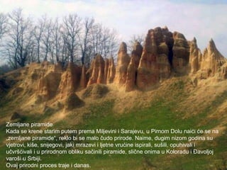 PRIRODNE VRIJEDNOSTI


Zemljane piramide
Kada se krene starim putem prema Miljevini i Sarajevu, u Pirnom Dolu naići će se na
„zemljane piramide“, reklo bi se malo čudo prirode. Naime, dugim nizom godina su
vjetrovi, kiše, snijegovi, jaki mrazevi i ljetne vrućine ispirali, sušili, opuhivali i
učvršćivali i u prirodnom obliku sačinili piramide, slične onima u Koloradu i Đavoljoj
varoši u Srbiji.
Ovaj prirodni proces traje i danas.
 
