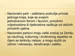  Nacionalni park - zaštićeno područje prirode
jednoga kraja, koje se svojom
jedinstvenom florom i faunom, prirodnim
vrijednostima ili rijetkostima razlikuje od običnih
prirodnih cjelina.
 Nacionalni parkovi imaju veliki značaj za Zemlju
sa naučnog, kulturnog i društvenog aspekta na
čijem se teritoriju nalaze, a mogu služiti za
odmor i rekreaciju, istraživanja i zaštitu.
 