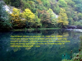 •Nacionalnim parkom je proglašen 29. maja 2008. godine.
•Obuhvata područje kanjonskog dijela gornjeg toka rijeke Une
uzvodno od Lohova, područje kanjonskog dijela donjeg toka rijeke
Unac od njenog ušća u Unu uzvodno do Drvarskog polja, te
međuprostor između Une i Unca.
 
