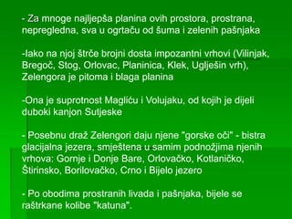 - Za mnoge najljepša planina ovih prostora, prostrana,
nepregledna, sva u ogrtaču od šuma i zelenih pašnjaka
-Iako na njoj štrče brojni dosta impozantni vrhovi (Vilinjak,
Bregoč, Stog, Orlovac, Planinica, Klek, Uglješin vrh),
Zelengora je pitoma i blaga planina
-Ona je suprotnost Magliću i Volujaku, od kojih je dijeli
duboki kanjon Sutjeske
- Posebnu draž Zelengori daju njene "gorske oči" - bistra
glacijalna jezera, smještena u samim podnožjima njenih
vrhova: Gornje i Donje Bare, Orlovačko, Kotlaničko,
Štirinsko, Borilovačko, Crno i Bijelo jezero
- Po obodima prostranih livada i pašnjaka, bijele se
raštrkane kolibe "katuna".
 