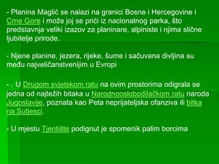 - Planina Maglić se nalazi na granici Bosne i Hercegovine i
Crne Gore i može joj se prići iz nacionalnog parka, što
predstavnja veliki izazov za planinare, alpiniste i njima slične
ljubitelje prirode.
- Njene planine, jezera, rijeke, šume i sačuvana divljina su
među najveličanstvenijim u Evropi
- . U Drugom svjetskom ratu na ovim prostorima odigrala se
jedna od najtežih bitaka u Narodnooslobodilačkom ratu naroda
Jugoslavije, poznata kao Peta neprijateljska ofanziva ili bitka
na Sutjesci.
- U mjestu Tjentište podignut je spomenik palim borcima
 