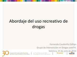 Abordaje del uso recreativo de
           drogas


                           Fernando Caudevilla Gálligo
              Grupo de Intervención en Drogas semFYC
                          Valencia, 15 de Julio de 2010
 