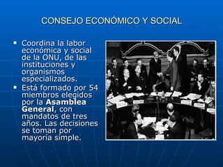 CONSEJO ECONÓMICO Y SOCIAL Coordina la labor económica y social de la ONU, de las instituciones y organismos especializados. Está formado por 54 miembros elegidos por la  Asamblea General , con mandatos de tres años. Las decisiones se toman por mayoría simple. 