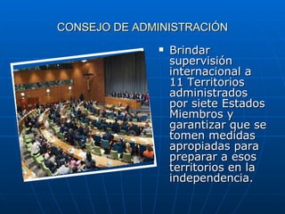 CONSEJO DE ADMINISTRACIÓN Brindar supervisión internacional a 11 Territorios administrados por siete Estados Miembros y garantizar que se tomen medidas apropiadas para preparar a esos territorios en la independencia.  