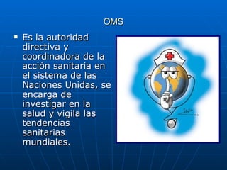 OMS Es la autoridad directiva y coordinadora de la acción sanitaria en el sistema de las Naciones Unidas, se encarga de investigar en la salud y vigila las tendencias sanitarias mundiales.  