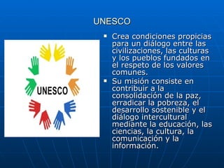 UNESCO Crea condiciones propicias para un diálogo entre las civilizaciones, las culturas y los pueblos fundados en el respeto de los valores comunes. Su misión consiste en contribuir a la consolidación de la paz, erradicar la pobreza, el desarrollo sostenible y el diálogo intercultural mediante la educación, las ciencias, la cultura, la comunicación y la información. 
