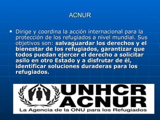ACNUR Dirige y coordina la acción internacional para la protección de los refugiados a nivel mundial. Sus objetivos son:  salvaguardar los derechos y el bienestar de los refugiados, garantizar que todos puedan ejercer el derecho a solicitar asilo en otro Estado y a disfrutar de él, identificar soluciones duraderas para los refugiados.  
