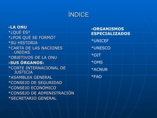 ÍNDICE -LA ONU *¿QUÉ ES? *¿POR QUÉ SE FORMÓ? *SU HISTORIA *CARTA DE LAS NACIONES UNIDAS *OBJETIVOS DE LA ONU -SUS ÓRGANOS: *CORTE INTERNACIONAL DE JUSTICIA *ASAMBLEA GENERAL *CONSEJO DE SEGURIDAD *CONSEJO ECONÓMICO *CONSEJO DE ADMINISTRACIÓN *SECRETARIO GENERAL -ORGANISMOS ESPECIALIZADOS *UNICEF *UNESCO *OIT *OMS *ACNUR *FAO 