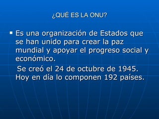 ¿QUÉ ES LA ONU? Es una organización de Estados que se han unido para crear la paz mundial y apoyar el progreso social y económico. Se creó el 24 de octubre de 1945. Hoy en día lo componen 192 países. 
