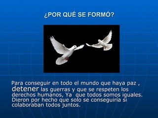 ¿POR QUÉ SE FORMÓ? Para conseguir en todo el mundo que haya paz ,  detener  las guerras y que se respeten los derechos humanos, Ya  que todos somos iguales. Dieron por hecho que solo se conseguiría si colaboraban todos juntos. 