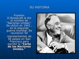 SU HISTORIA Franklin D.Roosevelt le dio el nombre de “Naciones Unidas’’. Se utilizó en 1942 , en la segunda guerra mundial. Se reunieron 50 representantes   de 50 países en San Francisco para escribir la  “Carta de las Naciones Unidas.” 