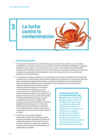 Hacia un planeta sin contaminación
Iniciativas en marcha
31	 En respuesta a los efectos de la contaminación, graves y cada vez más acusados, y a su naturaleza
transfronteriza, los Gobiernos han suscrito una serie de acuerdos ambientales multilaterales o regionales
destinados a tratar aspectos concretos de la amenaza. Junto con las resoluciones aprobadas por la
Asamblea de las Naciones Unidas y otros foros internacionales, esos acuerdos conforman una estructura
de gobernanza que puede servir de basamento al marco de intervención contra la contaminación
propuesto en el presente informe.
32	 Los acuerdos cuyo objeto específico es la contaminación son el Convenio de Basilea sobre el Control de
los Movimientos Transfronterizos de los Desechos Peligrosos y su Eliminación, el Convenio de Estocolmo
sobre Contaminantes Orgánicos Persistentes y el Convenio de Rotterdam sobre el Procedimiento
de Consentimiento Fundamentado Previo Aplicable a Ciertos Plaguicidas y Productos Químicos
Peligrosos Objeto de Comercio Internacional; el
Convenio sobre la Contaminación Atmosférica
Transfronteriza a Gran Distancia, que, entre
otras cuestiones, se ocupa de la lluvia ácida; y el
Protocolo de Montreal relativo a las Sustancias que
Agotan la Capa de Ozono, que está contribuyendo
a detener el agotamiento de la capa de ozono
y a regenerarla y, por tanto, a proteger a las
personas, las plantas y los animales de los efectos
perjudiciales de la radiación solar. El Convenio
de Minamata sobre el Mercurio, en vigor desde
el 16 de agosto de 2017, aborda la cuestión de la
contaminación en el nexo entre el medio ambiente
y la salud.
33	 Al inducir a muchos países a imponer
restricciones severas a las emisiones de gases
de efecto invernadero resultantes de la quema de
combustibles fósiles, el Acuerdo de París sobre
el cambio climático es un gran paso adelante en
la lucha contra la contaminación atmosférica y el
calentamiento del planeta.
09
3 La lucha
contra la
contaminación
Las Metas de Aichi para
la Diversidad Biológica del
Convenio sobre la Diversidad
Biológica instan a reducir la
contaminación para frenar
la pérdida de la diversidad
biológica de la Tierra. La
cuestión de la contaminación
de las zonas costeras y
del agua dulce, problema
que afecta a varios países,
se aborda principalmente
mediante iniciativas regionales,
como convenios marítimos
regionales y planes de acción.
 