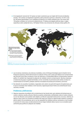 Países que reconocen el derecho
a un medio ambiente saludable en
sus constituciones, marcos jurídicos
nacionales o acuerdos internacionales
Países que no reconocen el derecho
a un medio ambiente saludable en
el plano nacional ni en el internacional
Mapa de países que reconocen
el derecho a un medio ambiente
saludable
Hacia un planeta sin contaminación
Gráfico IV Países que reconocen el derecho a un medio ambiente sano. Nota: Mapa actualizado a partir de D.R. Boyd, The Environmental Rights Revolution: A
Global Study of Constitutions, Human Rights, and the Environment (Vancouver, UBC Press, 2012).
11
36	 En la legislación nacional de 167 países se tratan cuestiones que son objeto del Convenio de Basilea;
de ellos, 142 cuentan con legislación específica sobre productos químicos o desechos. En 2015, más
de 100 países garantizaban a sus ciudadanos el derecho a un medio ambiente sano. Ese mismo año,
109 países contaban con normas de calidad del aire; 73 habían promulgado políticas, leyes o reglas
específicas sobre calidad del aire; y 104 fijaban límites a las emisiones de vehículos (véase gráfico III).
37	 Las iniciativas voluntarias y las alianzas mundiales, como el Enfoque Estratégico para la Gestión de los
Productos Químicos a Nivel Internacional, la Coalición Clima y Aire Limpio para Reducir los Contaminantes
del Clima de Corta Vida y la Alianza a Favor de Vehículos y Combustibles Menos Contaminantes (véase el
gráfico V), también han impulsado la adopción de medidas contra la contaminación. Muchas empresas,
a instancias de grupos no gubernamentales, se han convertido en promotores del cambio al reducir la
contaminación en la fuente y adoptar sistemas innovadores de producción de bienes y servicios.
38	 No obstante, los acuerdos mundiales y regionales solo cubren una parte del espectro de gobernanza, por
lo que se necesitan más medidas a nivel nacional y regional para hacer frente a la contaminación local,
nacional y mundial.
Problemas y deficiencias
39	 Algunas respuestas al problema de la contaminación han tenido éxito, pero adolecen de limitaciones en
cuanto a alcance, escala y eficacia. Muchos acuerdos ambientales multilaterales sobre el medio ambiente
no son tan eficaces como podrían serlo debido a la falta de capacidad institucional o recursos. Además, en
algunos casos, pese a la constancia científica del riesgo que supone un determinado material o sustancia
para la salud o los ecosistemas, aún no se han adoptado las medidas jurídicas necesarias a nivel mundial
ni nacional. En otros casos, la demostración de ese riesgo mediante datos nuevos no se considera razón
suficiente para justificar la adopción de medidas.
 