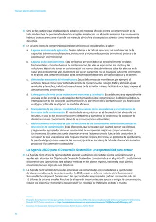Hacia un planeta sin contaminación
13
40	 Otro de los factores que obstaculizan la adopción de medidas eficaces contra la contaminación es la
falta de derechos de propiedad o derechos exigibles en relación con el medio ambiente. La consecuencia
habitual de esa carencia es el uso de los mares, la atmósfera y los espacios abiertos como vertederos de
desechos.
41	 En la lucha contra la contaminación persisten deficiencias considerables, a saber:
a.	 Lagunas en materia de aplicación. Suelen deberse a la falta de recursos, las insuficiencias de la
capacidad administrativa, financiera, institucional y técnica o la ausencia de voluntad política o de
coordinación interministerial;
b.	 Lagunas en los conocimientos. Esta deficiencia persiste debido al desconocimiento de datos
fundamentales, como las fuentes de contaminación, las vías de exposición, los efectos y las
soluciones. Hace falta tomar en consideración los nuevos descubrimientos sobre los efectos en la
salud y los ecosistemas y las cuestiones que vayan surgiendo. No se divulga la suficiente información
ni se posee una comprensión cabal de la contaminación desde una perspectiva social y de género;
c.	 Deficiencias en materia de infraestructura. Estas deficiencias se manifiestan, por ejemplo, al
acometer tareas como vigilar sistemáticamente la contaminación, recoger, tratar y eliminar aguas
residuales y desechos, incluidos los resultantes de la actividad minera, facilitar el reciclaje y mejorar el
almacenamiento de alimentos;
d.	 Liderazgo insuficiente de las instituciones financieras y la industria. Esta deficiencia es especialmente
acusada en las esferas de la divulgación de información sobre contaminación, la diligencia debida, la
internalización de los costos de la contaminación, la prevención de la contaminación y la financiación
ecológica, y dificulta la adopción de medidas eficaces;
e.	 Manipulación de los precios, invisibilidad de los valores de los ecosistemas y externalización de
los costos de la contaminación. El resultado de esas prácticas es el desperdicio y el abuso de los
recursos, el uso de los ecosistemas como vertederos y sumideros de desechos, y la adopción de
decisiones sin un conocimiento pleno de las consecuencias ambientales;
f.	 Reconocimiento insuficiente de que las elecciones de los consumidores tienen consecuencias en
relación con la contaminación. Esas elecciones, que se realizan aun cuando existan las políticas
y reglamentos apropiados, denotan la necesidad de comprender mejor los comportamientos y
los incentivos. Una elección puede obedecer a varios factores, como la fuerza de la costumbre, la
sensación de que una persona sola no puede marcar ninguna diferencia, un problema de oportunismo,
la presión del grupo o su ausencia, las normas y prácticas sociales y la falta de información sobre los
productos y las alternativas asequibles7
.
La Agenda 2030 para el Desarrollo Sostenible: una oportunidad para actuar
42	 La Agenda 2030 ofrece la oportunidad de acelerar la adopción de medidas contra la contaminación y
ayudar así a alcanzar los Objetivos de Desarrollo Sostenible, como se indica en el gráfico VI. Los Gobiernos
disponen de una oportunidad para adoptar medidas en los planos regional, nacional y local que los
encaminen hacia el logro de esos Objetivos.
43	 La Agenda 2030 también brinda a las empresas, las comunidades y los ciudadanos la oportunidad
de atacar el problema de la contaminación. En 2030, según un informe reciente de la Business and
Sustainable Development Commission8
, las oportunidades empresariales podrían representar más de
12 billones de dólares anuales. Muchas de ellas serán importantes para ayudar a mitigar la contaminación,
reducir los desechos y fomentar la recuperación y el reciclaje de materiales en todo el mundo.
7
	 Programa de las Naciones Unidas para el Medio Ambiente, Consuming Differently, Consuming Sustainably: Behavioural Insights for Policymaking
(Nairobi, 2017). Puede consultarse en https://sustainabledevelopment.un.org/content/documents/2404Behavioral%20Insights.pdf.
8
	 Business and Sustainable Development Commission, Better Business, Better World.
 